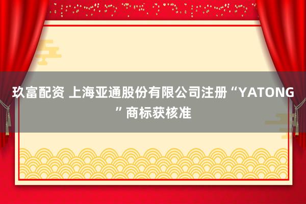 玖富配资 上海亚通股份有限公司注册“YATONG”商标获核准