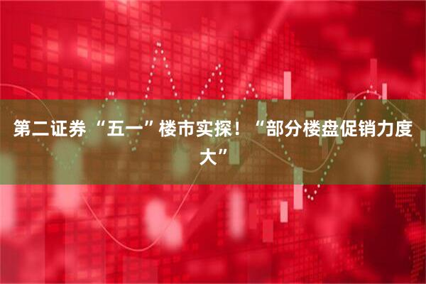 第二证券 “五一”楼市实探！“部分楼盘促销力度大”
