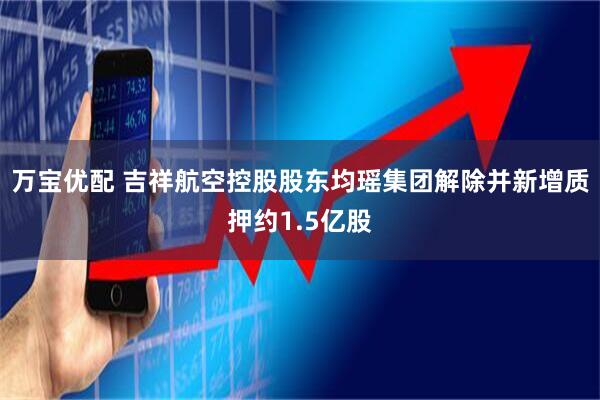 万宝优配 吉祥航空控股股东均瑶集团解除并新增质押约1.5亿股