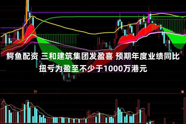 鳄鱼配资 三和建筑集团发盈喜 预期年度业绩同比扭亏为盈至不少于1000万港元