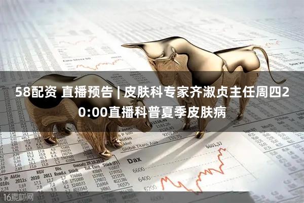 58配资 直播预告 | 皮肤科专家齐淑贞主任周四20:00直播科普夏季皮肤病
