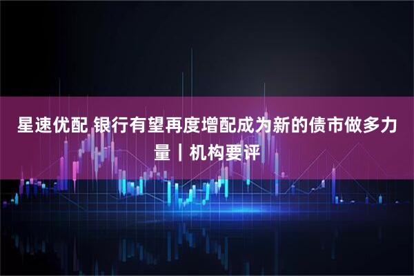 星速优配 银行有望再度增配成为新的债市做多力量｜机构要评
