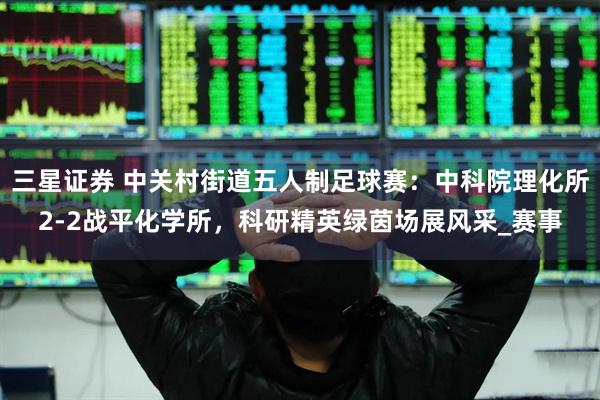 三星证券 中关村街道五人制足球赛：中科院理化所2-2战平化学所，科研精英绿茵场展风采_赛事