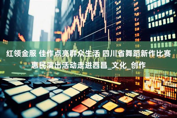 红领金服 佳作点亮群众生活 四川省舞蹈新作比赛惠民演出活动走进西昌_文化_创作