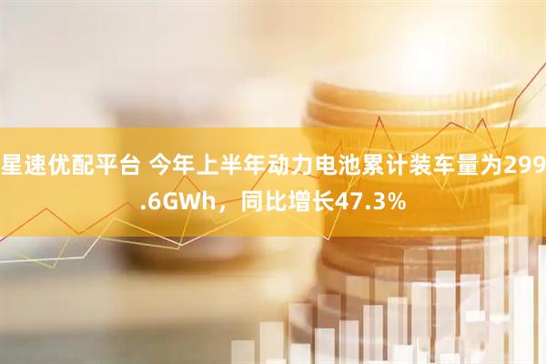 星速优配平台 今年上半年动力电池累计装车量为299.6GWh，同比增长47.3%