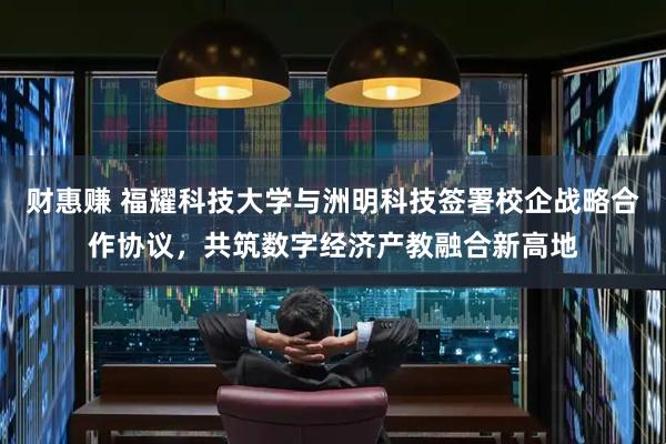 财惠赚 福耀科技大学与洲明科技签署校企战略合作协议，共筑数字经济产教融合新高地