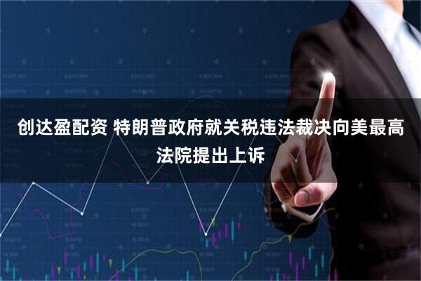 创达盈配资 特朗普政府就关税违法裁决向美最高法院提出上诉