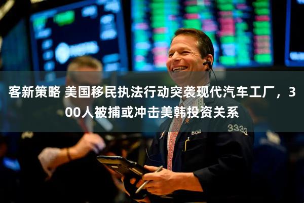 客新策略 美国移民执法行动突袭现代汽车工厂，300人被捕或冲击美韩投资关系