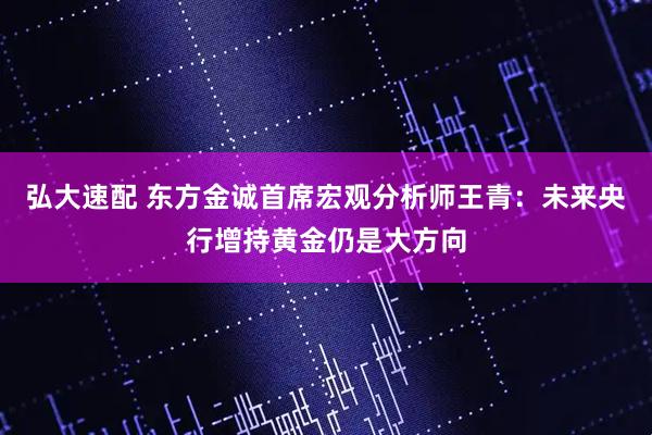 弘大速配 东方金诚首席宏观分析师王青：未来央行增持黄金仍是大方向