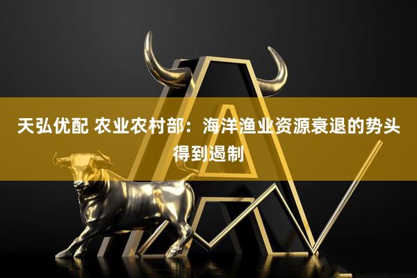 天弘优配 农业农村部：海洋渔业资源衰退的势头得到遏制