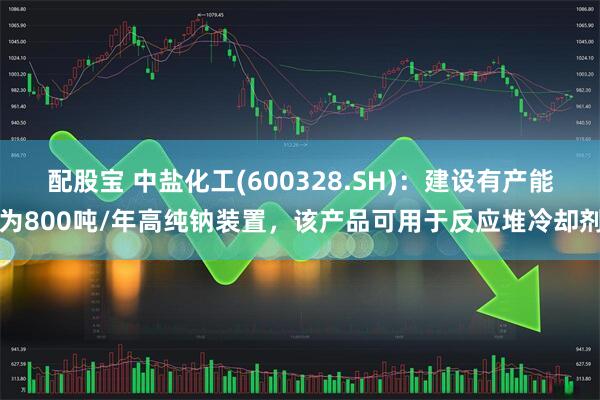 配股宝 中盐化工(600328.SH)：建设有产能为800吨/年高纯钠装置，该产品可用于反应堆冷却剂