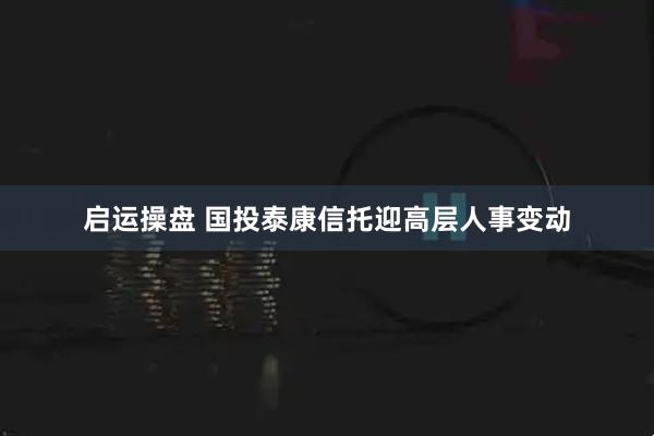 启运操盘 国投泰康信托迎高层人事变动