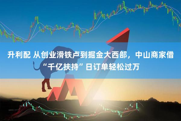 升利配 从创业滑铁卢到掘金大西部,中山商家借“千亿扶持”日订单轻松过万