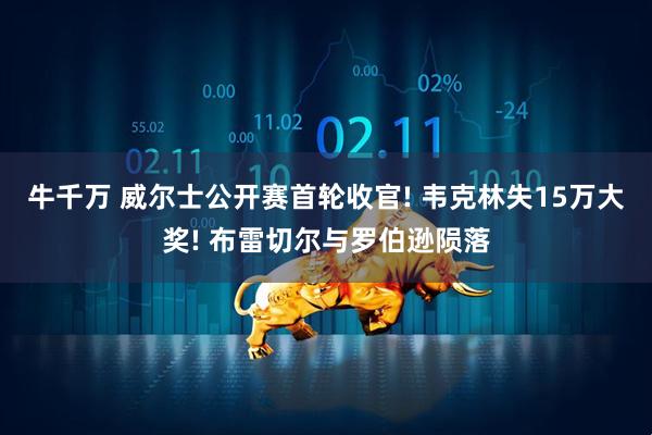 牛千万 威尔士公开赛首轮收官! 韦克林失15万大奖! 布雷切尔与罗伯逊陨落