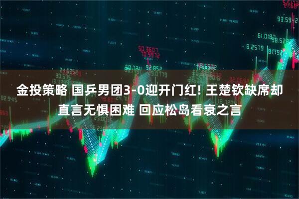 金投策略 国乒男团3-0迎开门红! 王楚钦缺席却直言无惧困难 回应松岛看衰之言