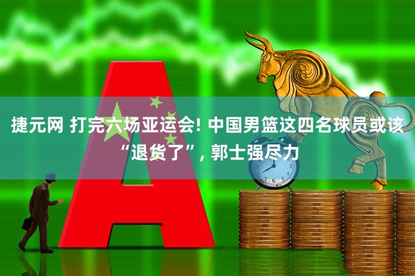 捷元网 打完六场亚运会! 中国男篮这四名球员或该“退货了”, 郭士强尽力